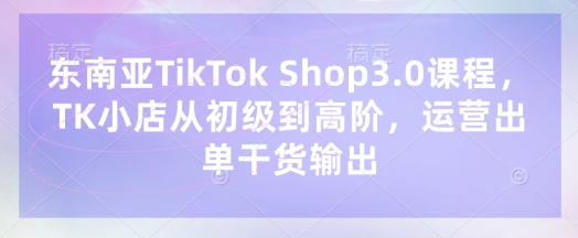 东南亚TikTok Shop3.0课程，TK小店​从初级到高阶，运营出单干货输出-源创文化:轻创终点站